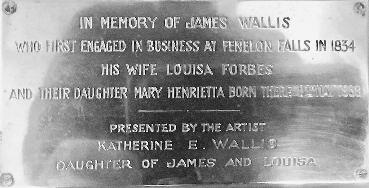 IN MEMORY OF JAMES WALLIS WHO FIRST ENGAGED IN BUSINESS AT FENELON FALLS IN 1834 HIS WIFE LOUISA FORBES AND THEIR DAUGHTER HENRIETTA BORN THERE 3RD MAY 1858 PRESENTED BY THE ARTIST KATHERINE E. WALLIS DAUGHTER OF JAMES AND LOUISA