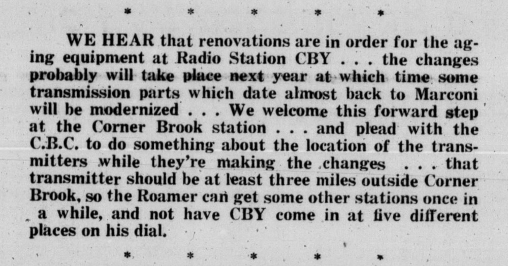 A short newspaper article. The text reads: “We hear that renovations are in order for the aging equipment at Radio Station CBY . . . the changes probably will take place next year at which time some transmission parts which date almost back to Marconi will be modernized . . . We welcome this forward step at the Corner Brook station . . . and plead with the C.B.C. to do something about the location of the transmitters while they’re making the changes . . . that transmitter should be at least three miles outside Corner Brook, so the Roamer can get some other stations once in a while, and not have CBY come in at five different places on his dial.”