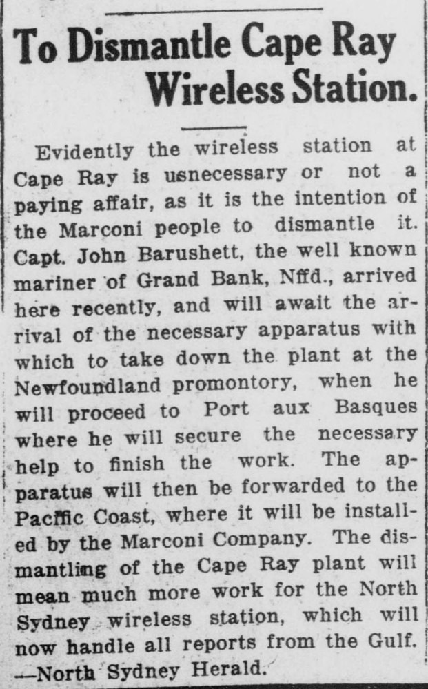 A newspaper article titled “To Dismantle Cape Ray Wireless Station.” The text reads: “Evidently the wireless station at Cape Ray is unnecessary or not a paying affair, as it is the intention of the Marconi people to dismantle it. Captain John Barushett, the well known mariner of Grand Bank, Newfoundland, arrived here recently, and will await the arrival of the necessary apparatus with which to take down the plant at the Newfoundland promontory, when he will proceed to Port aux Basques where he will secure the necessary help to finish the work. The apparatus will then be forwarded to the Pacific Coast, where it will be installed by the Marconi Company. The dismantling of the Cape Ray plant will mean much more work for the North Sydney wireless station, which will now handle all reports from the Gulf. --North Sydney Herald.”