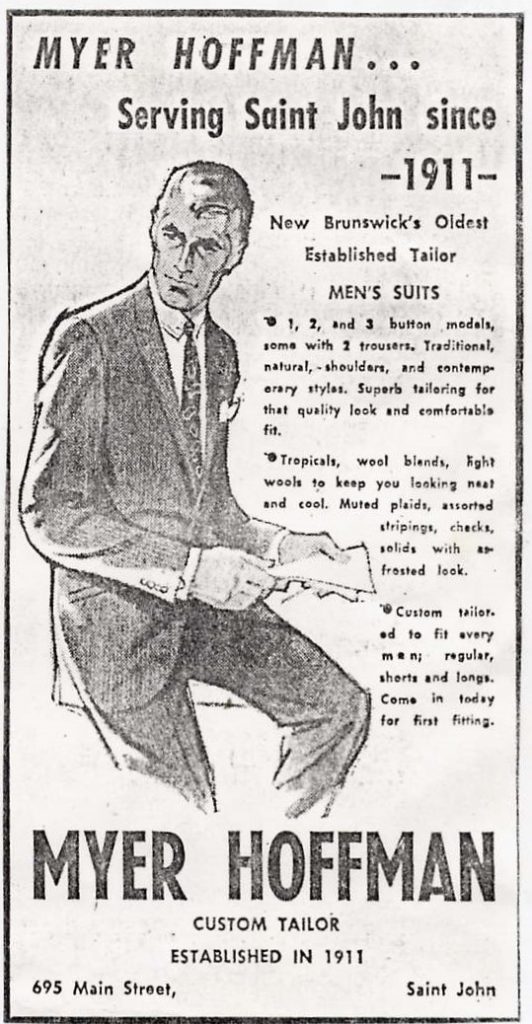 Newspaper advertisement – text – “Myer Hoffman … Serving Saint John since 1911 – New Brunswick’s Oldest Established Tailor Men’s Suits – 1, 2, and 3 button models, some with 2 trousers, Traditional, natural, - shoulders, and contemporary styles. Superb tailoring for that quality look and comfortable fit. Tropicals, wood blends, light wools to keep you looking neat and cool. Muted plaids, assorted stripings, checks, solids with a frosted look. Custom tailored to fit every man; regular, shorts and longs. Come in today for first fitting. 685 Main Street, Saint John”