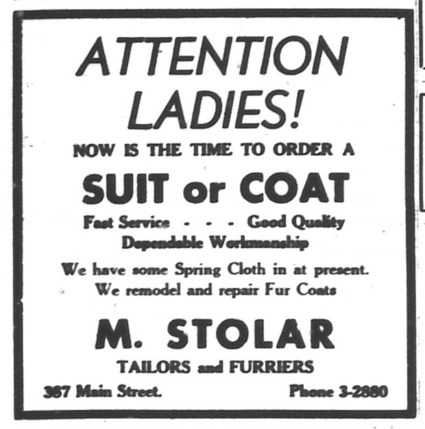 Newspaper advertisement – text – “Attention Ladies! Now is the time to order a Suit or Coat – Fast Service …. Good Quality … Dependable Workmanship. We have some Spring Cloth in at present. We remodel and repair Fur Coats. M. Stolar, Tailors and Furriers, 367 Main Street”
