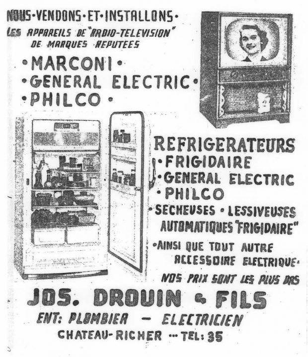 Black and white archival photo of an advertisement that translates as “We sell and install radio-television appliances of the best-known brands. MARCONI. GENERAL ELECTRIC. PHILCO. Refrigerators. FRIGIDAIRE. GENERAL ELECTRIC. PHILCO. Dryers. “Frigidaire” Automatic Washing Machines. As well as all the electric accessories you need. At the lowest prices around. JOS DROUIN & FILS. Contractor: Plumber/Electrician. Château-Richer. Tel.: 35.” The ad also features photos of a television set and a refrigerator.