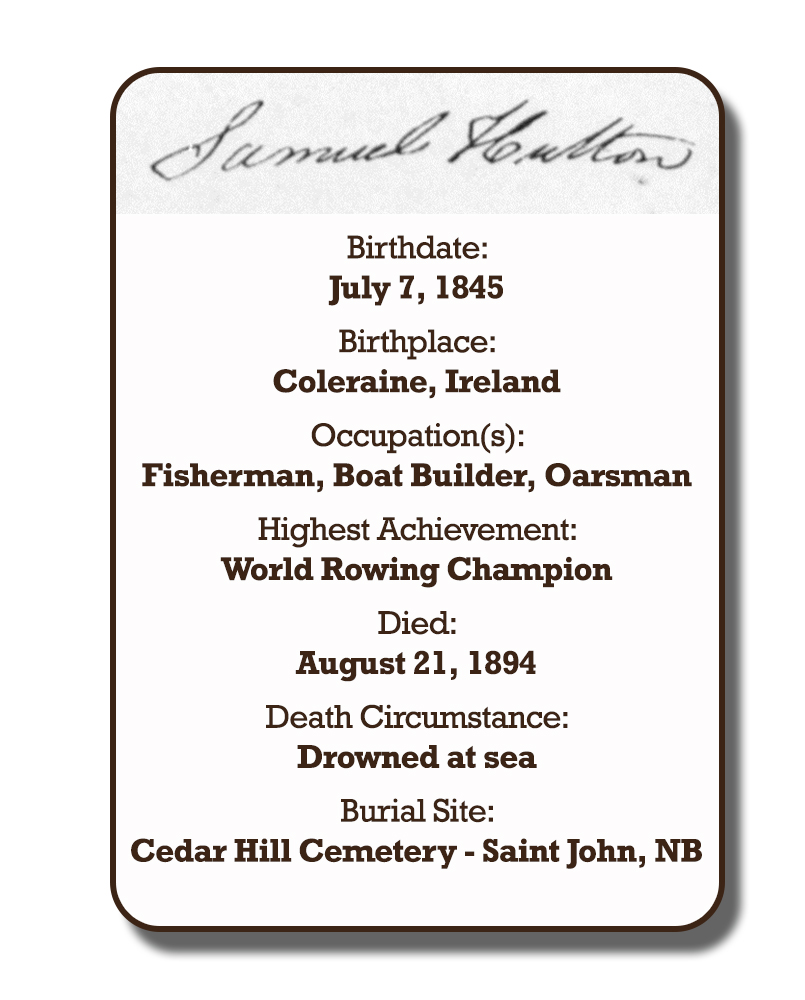 Image of an infographic with details pertaining to Samuel Hutton. From top to bottom the information includes: his signature and his birthplace which was Coleraine, Ireland on July 7, 1845. Followed by his occupation with was Fishman, Oarsman, and Boat-builder. His highest achievement which was World Rowing Champion. The date of his death is August 21, 1894 and the circumstances of his death was drowned at sea. His burial site is Cedar Hill Cemetery in Saint John, New Brunswick.